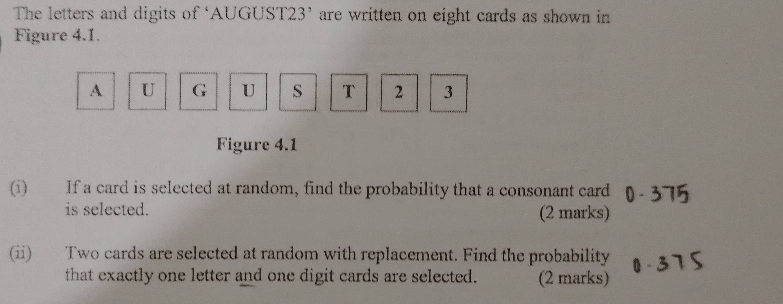 The letters and digits of ‘AUGUST23’ are written on eight cards as shown in 
Figure 4.1. 
A U G U s T 2 3
Figure 4.1 
(i) If a card is selected at random, find the probability that a consonant card 
is selected. (2 marks) 
(ii) Two cards are selected at random with replacement. Find the probability 
that exactly one letter and one digit cards are selected. (2 marks)