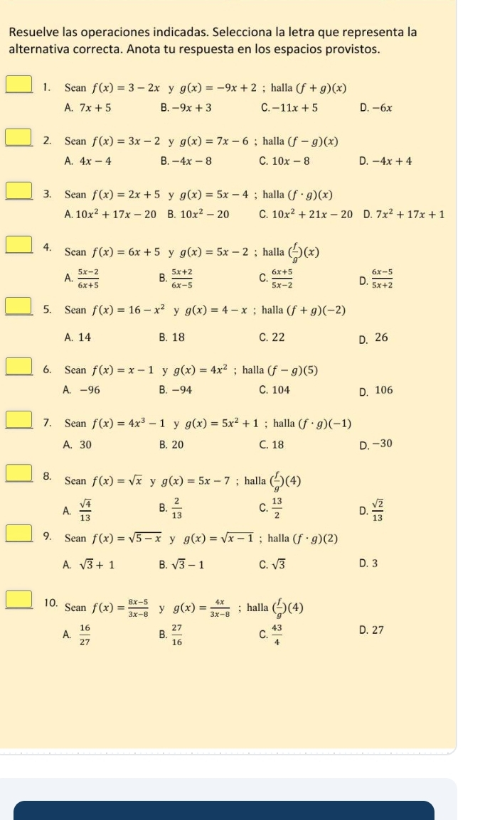 Resuelve las operaciones indicadas. Selecciona la letra que representa la
alternativa correcta. Anota tu respuesta en los espacios provistos.
1. Sean f(x)=3-2x y g(x)=-9x+2; halla (f+g)(x)
A. 7x+5 B. -9x+3 C. -11x+5 D. -6x
2. Sean f(x)=3x-2 y g(x)=7x-6; halla (f-g)(x)
A. 4x-4 B. -4x-8 C. 10x-8 D. -4x+4
3. Sean f(x)=2x+5 y g(x)=5x-4; halla (f· g)(x)
A. 10x^2+17x-20 B. 10x^2-20 C. 10x^2+21x-20 D. 7x^2+17x+1
4. Sean f(x)=6x+5 y g(x)=5x-2; halla ( f/g )(x)
A.  (5x-2)/6x+5  B.  (5x+2)/6x-5  C.  (6x+5)/5x-2  D.  (6x-5)/5x+2 
5. Sean f(x)=16-x^2 y g(x)=4-x; halla (f+g)(-2)
A. 14 B. 18 C. 22 D. 26
6. Sean f(x)=x-1 y g(x)=4x^2; halla (f-g)(5)
A. -96 B. −94 C. 104 D. 106
7. Sean f(x)=4x^3-1 y g(x)=5x^2+1; halla (f· g)(-1)
A. 30 B. 20 C. 18 D. -30
8. Sean f(x)=sqrt(x) y g(x)=5x-7; halla ( f/g )(4)
A.  sqrt(4)/13  B.  2/13  C.  13/2   sqrt(2)/13 
D.
9. Sean f(x)=sqrt(5-x) y g(x)=sqrt(x-1); halla (f· g)(2)
A. sqrt(3)+1 B. sqrt(3)-1 C. sqrt(3) D. 3
10. Seanf(x)= (8x-5)/3x-8  y g(x)= 4x/3x-8 ; halla ( f/g )(4)
A.  16/27  B.  27/16  C.  43/4 
D. 27