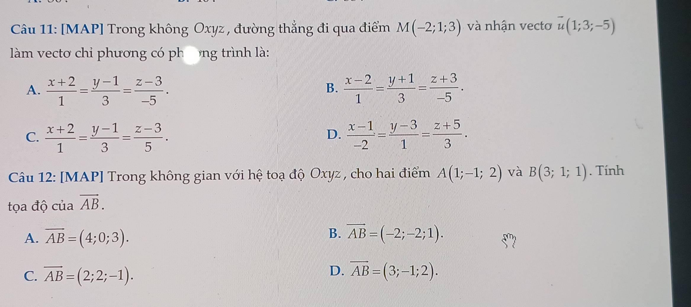 [MAP] Trong không Oxyz , đường thẳng đi qua điểm M(-2;1;3) và nhận vecto overline u(1;3;-5)
làm vecto chỉ phương có phưng trình là:
A.  (x+2)/1 = (y-1)/3 = (z-3)/-5 .  (x-2)/1 = (y+1)/3 = (z+3)/-5 . 
B.
C.  (x+2)/1 = (y-1)/3 = (z-3)/5 .  (x-1)/-2 = (y-3)/1 = (z+5)/3 . 
D.
Câu 12: [MAP] Trong không gian với hệ toạ độ Oxyz , cho hai điểm A(1;-1;2) và B(3;1;1). Tính
tọa độ của vector AB.
A. vector AB=(4;0;3).
B. vector AB=(-2;-2;1).
C. vector AB=(2;2;-1).
D. vector AB=(3;-1;2).