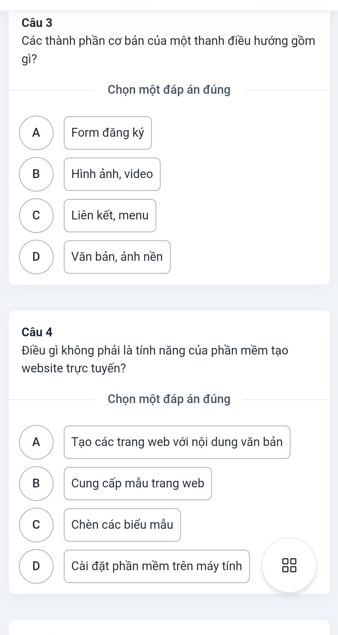 Các thành phần cơ bản của một thanh điều hướng gồm
gì?
Chọn một đáp án đúng
A Form đăng ký
B Hình ảnh, video
C Liên kết, menu
D Văn bản, ảnh nền
Câu 4
Điều gì không phải là tính năng của phần mềm tạo
website trực tuyến?
Chọn một đáp án đúng
A Tạo các trang web với nội dung văn bản
B Cung cấp mẫu trang web
C Chèn các biểu mẫu
D Cài đặt phần mềm trên máy tính