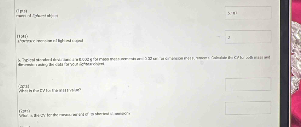 5.187
mass of lightest object 
(1pts) 3 
shortest dimension of lightest object 
6. Typical standard deviations are 0.002 g for mass measurements and 0.02 cm for dimension measurements. Calculate the CV for both mass and 
dimension using the data for your lightest object. 
(2pts) 
What is the CV for the mass value? 
(2pts) 
What is the CV for the measurement of its shortest dimension?