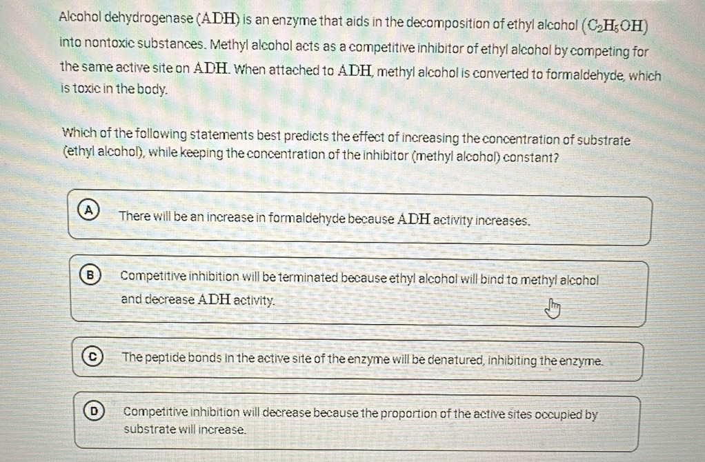 Alcohol dehydrogenase (ADH) is an enzyme that aids in the decomposition of ethyl alcohol (C_2H_5OH)
into nontoxic substances. Methyl alcohol acts as a competitive inhibitor of ethyl alcohol by competing for
the same active site on ADH. when attached to ADH, methyl alcohol is converted to formaldehyde, which
is toxic in the body.
Which of the following statements best predicts the effect of increasing the concentration of substrate
(ethyl alcohol), while keeping the concentration of the inhibitor (methyl alcohol) constant?
A There will be an increase in formaldehyde because ADH activity increases.
B Competitive inhibition will be terminated because ethyl alcohol will bind to methyl alcohol
and decrease ADH activity.
The peptide bonds in the active site of the enzyme will be denatured, inhibiting the enzyme.
D) Competitive inhibition will decrease because the proportion of the active sites occupied by
substrate will increase.