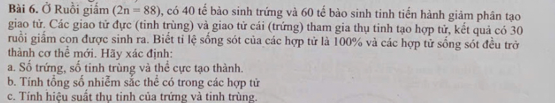 Ở Ruồi giấm (2n=88) , có 40 tế bào sinh trứng và 60 tế bào sinh tinh tiến hành giảm phân tạo 
giao tử. Các giao tử đực (tinh trùng) và giao tử cái (trứng) tham gia thụ tinh tạo hợp tử, kết quả có 30
ruồi giấm con được sinh ra. Biết tỉ lệ sống sót của các hợp tử là 100% và các hợp tử sống sót đều trở 
thành cơ thể mới. Hãy xác định: 
a. Số trứng, số tinh trùng và thể cực tạo thành. 
b. Tính tổng số nhiễm sắc thể có trong các hợp tử 
c. Tính hiệu suất thụ tinh của trứng và tinh trùng.