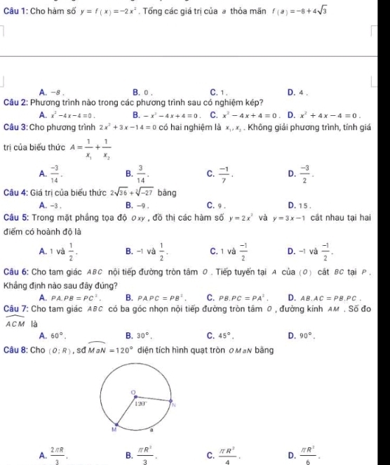 Cho hàm số y=f(x)=-2x^2. Tổng các giá trị của a thỏa mãn f(a)=-8+4sqrt(3)
A. -8 . B.0. C. 1 . D. 4 .
Câu 2: Phương trình nào trong các phương trình sau có nghiệm kép?
A. x^2-4x-4=0. B. -x^2-4x+4=0 C. x^2-4x+4=0 D. x^2+4x-4=0.
Câu 3: Cho phương trình 2x^2+3x-14=0 có hai nghiệm là x_1,x_2. Không giải phương trình, tính giá
trị của biểu thức A=frac 1x_1+frac 1x_2
A.  (-3)/14 . B.  3/14 . C.  (-1)/7 . D.  (-3)/2 .
Câu 4: Giá trị của biểu thức 2sqrt(36)+sqrt[3](-27) bǎng
A. -3 . B. -9 . C. 9 . D. 15 .
Câu 5: Trong mặt phẳng tọa độ ơxy , đồ thị các hàm số y=2x^2 và y=3x-1 cất nhau tại hai
điểm có hoành độ là
A. 1 và  1/2 . B. -1 và  1/2 . C. 1 và  (-1)/2  D. -1 và  (-1)/2 .
Câu 6: Cho tam giác ABC nội tiếp đường tròn tâm 0 . Tiếp tuyến tại A của (0) cắt BC tại P ,
Khẳng định nào sau đây đúng?
A. PA.PB=PC^1. B. PAPC=PB^2. C. PB.PC=PA^2. D. AB.AC=PB.PC.
Câu 7: Cho tam giác ABC có ba góc nhọn nội tiếp đường tròn tâm 0 , đường kính am . Số đo
widehat ACM là B. 30°. C. 45°. D. 90°.
A. 60°.
Câu 8: Cho (O:R) , sd MaN=120° diện tích hình quạt tròn OMạN bằng
A.  2π R/3 . B.  π R^2/3 . C.  π R^2/4 . D.  π R^2/6 .