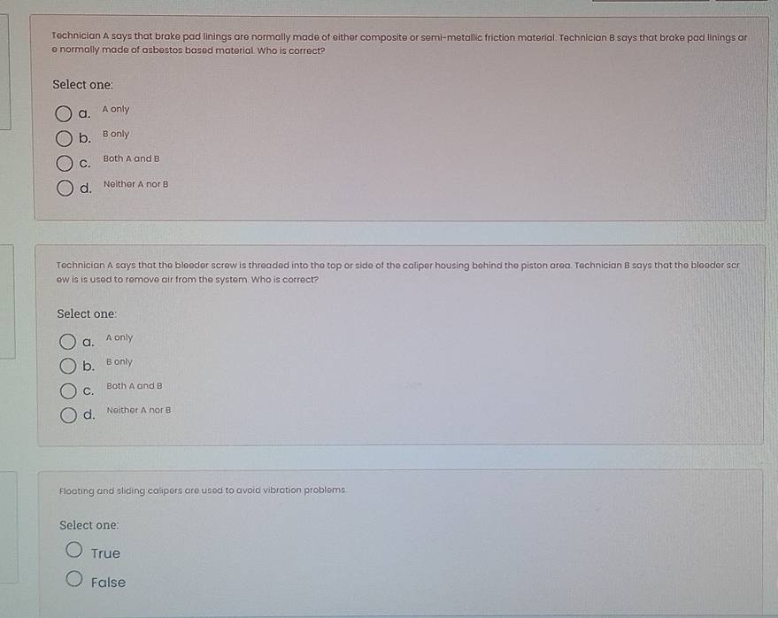 Technician A says that brake pad linings are normally made of either composite or semi-metallic friction material. Technician B says that brake pad linings ar
e normally made of asbestos based material. Who is correct?
Select one:
a. A only
b. B only
C. Both A and B
d. Neither A nor B
Technician A says that the bleeder screw is threaded into the top or side of the caliper housing behind the piston area. Technician B says that the bleeder scr
ew is is used to remove air from the system. Who is correct?
Select one:
a. A only
b. B only
C. Both A and B
d. Neither A nor B
Floating and sliding calipers are used to avoid vibration problems.
Select one:
True
False