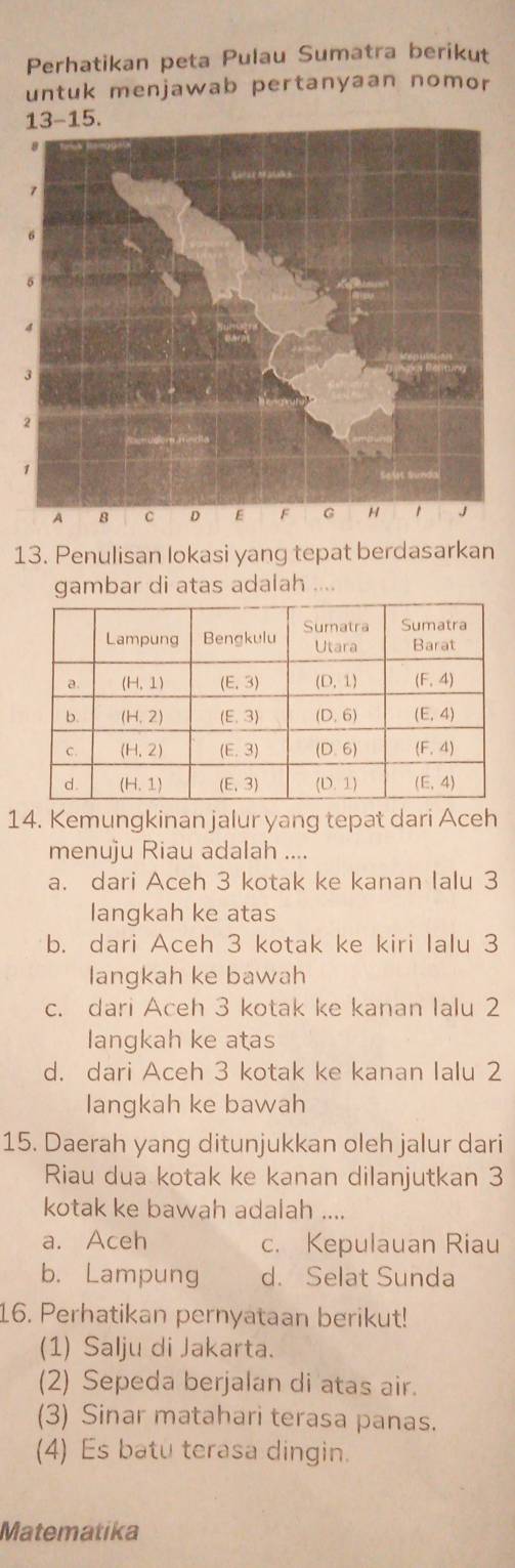 Perhatikan peta Pulau Sumatra berikut
untuk menjawab pertanyaan nomor
13. Penulisan lokasi yang tepat berdasarkan
gambar di atas adalah ....
14. Kemungkinan jalur yang tepat dari Aceh
menuju Riau adalah ....
a. dari Aceh 3 kotak ke kanan lalu 3
langkah ke atas
b. dari Aceh 3 kotak ke kiri Ialu 3
langkah ke bawah
c. dari Aceh 3 kotak ke kanan Ialu 2
langkah ke atas
d. dari Aceh 3 kotak ke kanan Ialu 2
langkah ke bawah
15. Daerah yang ditunjukkan oleh jalur dari
Riau dua kotak ke kanan dilanjutkan 3
kotak ke bawah adalah ....
a. Aceh c. Kepulauan Riau
b. Lampung d. Selat Sunda
16. Perhatikan pernyataan berikut!
(1) Salju di Jakarta.
(2) Sepeda berjalan di atas air.
(3) Sinar matahari terasa panas.
(4) Es batu terasa dingin.
Matematika