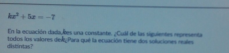 kx^2+5x=-7
En la ecuación dada,kes una constante. ¿Cuál de las siguientes representa 
todos los valores dex¿Para qué la ecuación tiene dos soluciones reales 
distintas?