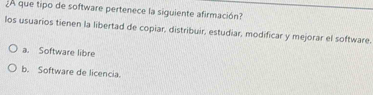 ¿A que tipo de software pertenece la siguiente afirmación?
los usuarios tienen la libertad de copiar, distribuir, estudiar, modificar y mejorar el software.
a. Software libre
b. Software de licencia.