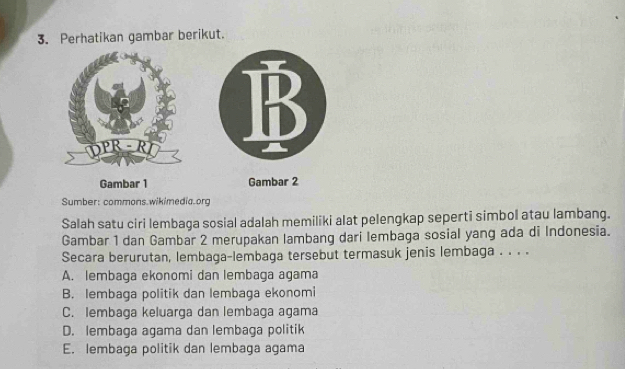 Perhatikan gambar berikut.
Gambar 1 Gambar 2
Sumber: commons.wikimedia.org
Salah satu ciri lembaga sosial adalah memiliki alat pelengkap seperti simbol atau lambang.
Gambar 1 dan Gambar 2 merupakan lambang dari lembaga sosial yang ada di Indonesia.
Secara berurutan, lembaga-lembaga tersebut termasuk jenis lembaga . . . .
A. lembaga ekonomi dan lembaga agama
B. lembaga politik dan lembaga ekonomi
C. lembaga keluarga dan lembaga agama
D. lembaga agama dan lembaga politik
E. lembaga politik dan lembaga agama