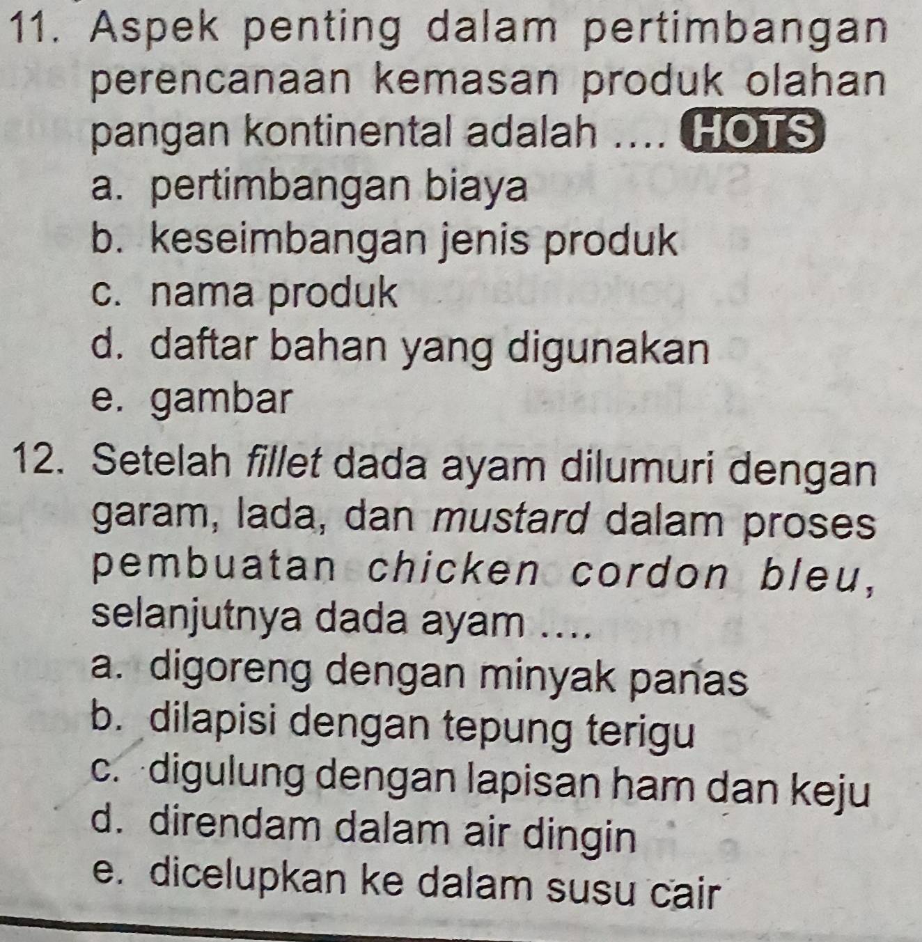 Aspek penting dalam pertimbangan
perencanaan kemasan produk olahan
pangan kontinental adalah .... HOTS
a. pertimbangan biaya
b. keseimbangan jenis produk
c. nama produk
d. daftar bahan yang digunakan
e. gambar
12. Setelah fillet dada ayam dilumuri dengan
garam, lada, dan mustard dalam proses
pembuatan chicken cordon bleu,
selanjutnya dada ayam ....
a. digoreng dengan minyak panas
b. dilapisi dengan tepung terigu
c. digulung dengan lapisan ham dan keju
d. direndam dalam air dingin
e. dicelupkan ke dalam susu cair