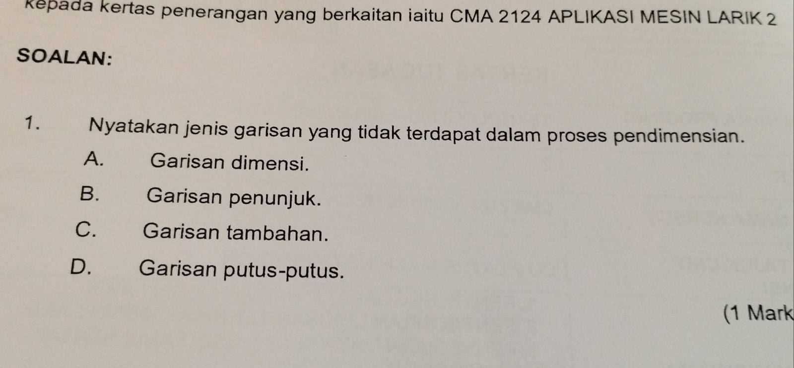 kepada kertas penerangan yang berkaitan iaitu CMA 2124 APLIKASI MESIN LARIK 2
SOALAN:
1. Nyatakan jenis garisan yang tidak terdapat dalam proses pendimensian.
A. Garisan dimensi.
B. Garisan penunjuk.
C. Garisan tambahan.
D. Garisan putus-putus.
(1 Mark