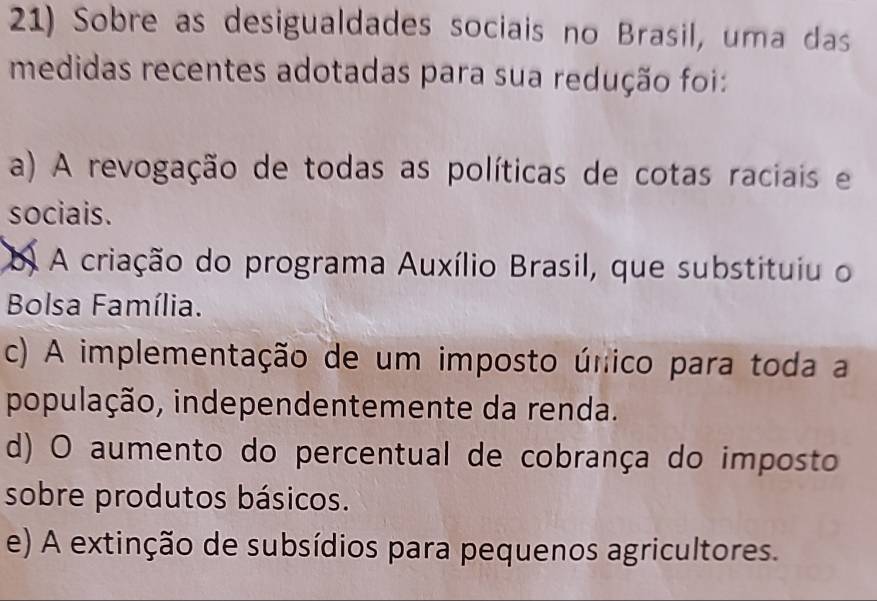 Sobre as desigualdades sociais no Brasil, uma das
medidas recentes adotadas para sua redução foi:
a) A revogação de todas as políticas de cotas raciais e
sociais.
b A criação do programa Auxílio Brasil, que substituiu o
Bolsa Família.
c) A implementação de um imposto único para toda a
população, independentemente da renda.
d) O aumento do percentual de cobrança do imposto
sobre produtos básicos.
e) A extinção de subsídios para pequenos agricultores.