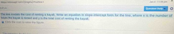 Slope-intercept Form (Graphs) Practice I Jan 4 - 11:59 pm 
9 PS 4 Question Help 
The line models the cost of renting a kayak. Write an equation in slope-intercept form for the line, where x is the number of
hours the kayak is rented and y is the total cost of renting the kayak. 
Click the ican to view the figure.