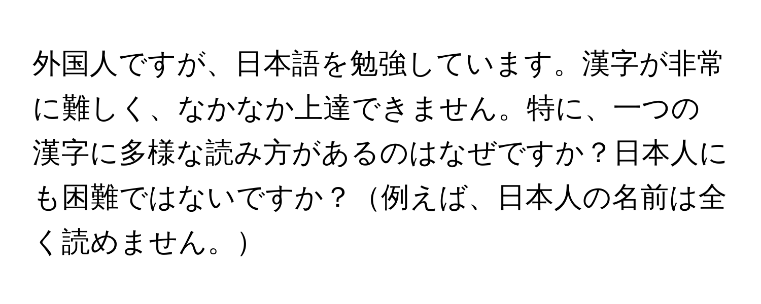 外国人ですが、日本語を勉強しています。漢字が非常に難しく、なかなか上達できません。特に、一つの漢字に多様な読み方があるのはなぜですか？日本人にも困難ではないですか？例えば、日本人の名前は全く読めません。