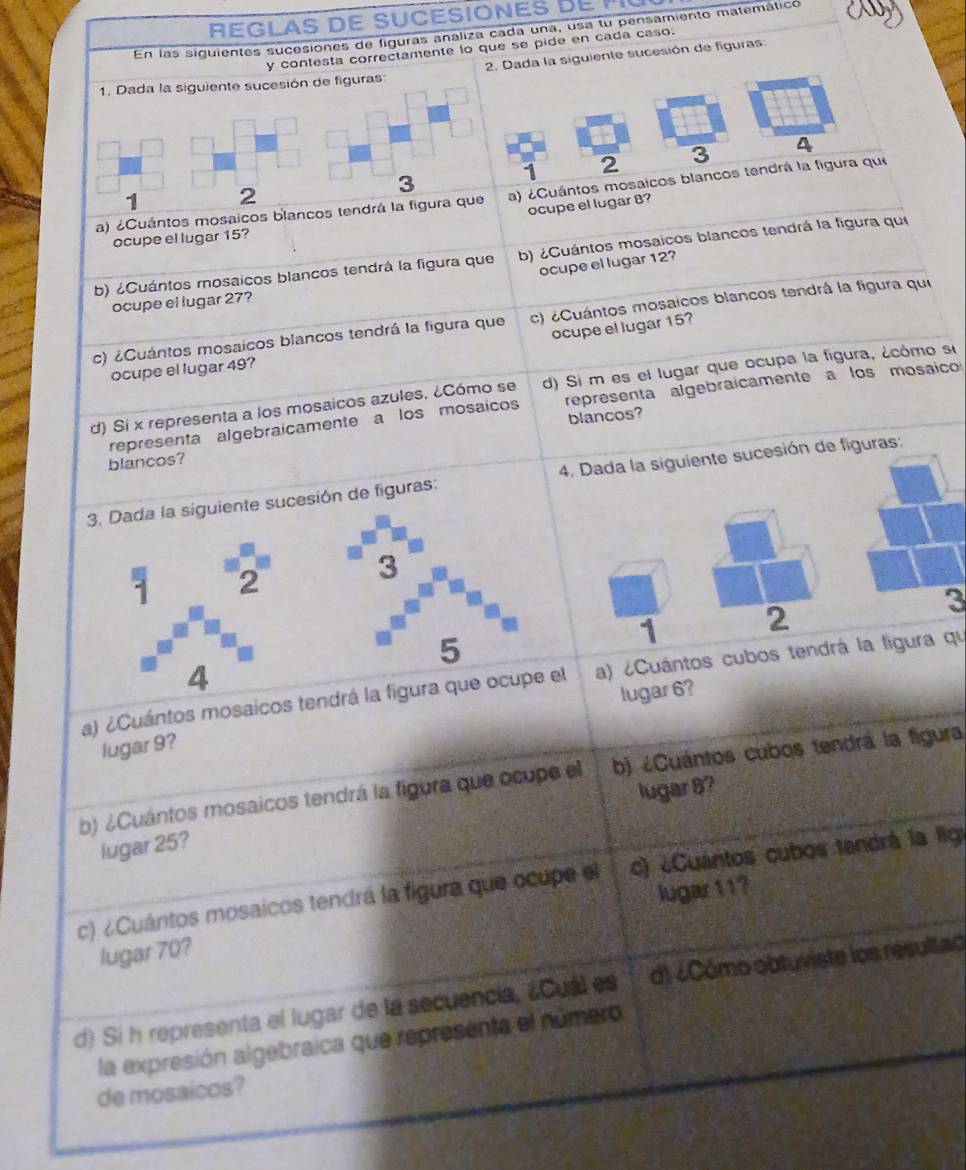 REGLAS DE SUCESIONES D E     
En las siguientes sucesiones de figuras analiza cada una, usa tu pensamiento matemático
y contesta correctamente lo que se pide en cada caso.
1. Dada la siguiente sucesión de figuras: 2. Dada la siguiente sucesión de figuras:
1 2 3 4
3
2
a) ¿Cuántos mosaicos blancos tendrá la figura que a) ¿Cuántos mosaicos blancos tendrá la figura que
ocupe el lugar 8?
ocupe el lugar 15?
b) ¿Cuántos mosaicos blancos tendrá la figura que b) ¿Cuántos mosaicos blancos tendrá la figura que
ocupe el lugar 12?
ocupe el lugar 27?
c) ¿Cuántos mosaicos blancos tendrá la figura que c) ¿Cuántos mosaicos blancos tendrá la figura qui
ocupe el lugar 15?
ocupe el lugar 49?
d) Si x representa a los mosaicos azules, ¿Cómo se d) Si m es el lugar que ocupa la figura, ¿cómo si
representa algebraicamente a los mosaicos representa algebraicamente a los mosaico
blancos?
blancos?
esión de figuras: 4. Dada la siguiente sucesión de figuras:
3
1
2
a) ¿Cuántos mosaicos tendr a) ¿Cuántos cubos tendrá la ligura qu
lugar 6?
lugar 9?
b) ¿Cuántos mosaicos tendrá la figura que ocupe el b) ¿Cuántos cubos tendrá la figura,
lugar 8?
lugar 25?
c) ¿Cuántos mosaicos tendra la figura que ocupe el c) ¿Cuantos cubos tendrá la fig
lugar 11?
lugar 70?
d) Si h representa el lugar de la secuencia, ¿Cual es d) ¿Cómo obtuviste los resultad
la expresión algebraica que representa el número
de mosaicos?