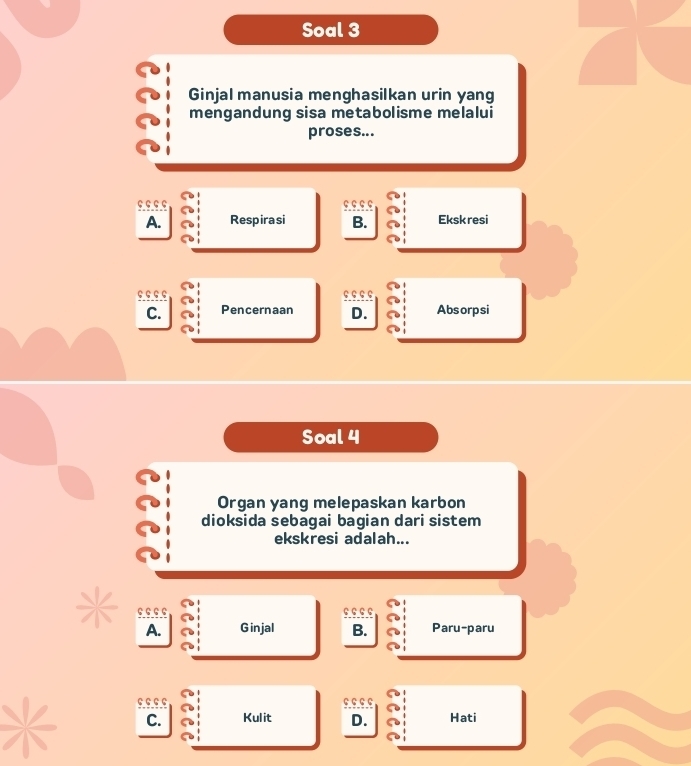 Soal 3
Ginjal manusia menghasilkan urin yang
mengandung sisa metabolisme melalui
proses...
A. Respira si B. Ekskresi
C. Pencernaan D. Absorpsi
Soal 4
Organ yang melepaskan karbon
dioksida sebagai bagian dari sistem
ekskresi adalah...
· · c 1 Ginjal B. Paru-paru
A.
९.९.९.९
C. Kulit D. Hati