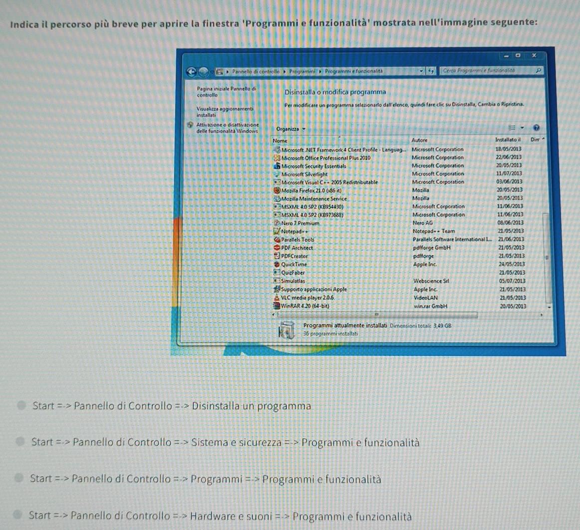 Indica il percorso più breve per aprire la finestra 'Programmi e funzionalità' mostrata nell'immagine seguente:
X
a   ''Pannello di controllo '' ''Programmi'' ' 'Programmi e funzionalità Cerco Programmé e funzionalitä ρ
Pagina iniziale Pannelto di Disinstalla o modifica programma
controllo
Visualizza aggioramenti Per modificare un programma selezionarlo dall'elenco, quindi fare clic su Disinstalla, Cambia o Ripristina.
installati
Attivazione o disattivazione Organizza 
delle funzionalità Windows
Nome Autore Installato il Dim
Microsoft .NET Framework 4 Client Profile - Languag... Microsoft Corporation 18/05/2013
Microsoft Office Professional Plus 2010 Microseft Corporation 22/06/2013
Microsoft Security Essentials Microsoft Corporation 20/05/2013
Microsoft Silverlight Microsoft Corporation 11/07/2013
Microsoft Visual C+ - 2005 Redistributable Microsoft Corporation 03/06/2013
Mozilla Firefox 21.0 (×86 it) Mozilla 20/05/2013
Mozilla Maintenance Service Mozilla 20/05/2013
# MSXML 4.0 SP2 (KB954430) Microsoft Corporation 11/06/2013
#«MSXML 4.0 SP2 (KB973688) Microsoft Corporation 11/06/2013
? Nero 7.Premium Nero AG 08/06/2013
Notepad= = Notepad= - Team 21/05/2013
Parallels Tools Parallels Software International I... 21/06/2013
∞ PDF Architect pd|forge GmbH 21/05/2013
PDFCreator pdfforge 21/05/2013
QuickTime Apple Inc. 24/05/2013
QuizFaber 21/05/2013
Simulatias Webscience Srl 05/07/2013
Supporto applicazioni Apple Apple Inc 21/05/2013
VLC media player 2.0.6 VideoLAN 21/05/2013
WinRAR 4 20 (64-bit) win.rar GmbH 20/05/2013
Programmi attualmente installati Dimensioni totalc 3,49 GB
36 programmi installati
Start =->  Pannello di Controllo =-> Disinstalla un programma
Start =. Pannello di Controllo =.> Sistema e sicurezza => Programmi e funzionalità
Start =.> Pannello di Controllo =>Programmi=> Programmi e funzionalità
STa rt =-> Pannello di Controllo =-> Hardware e suoni =-> Programmi e funzionalità