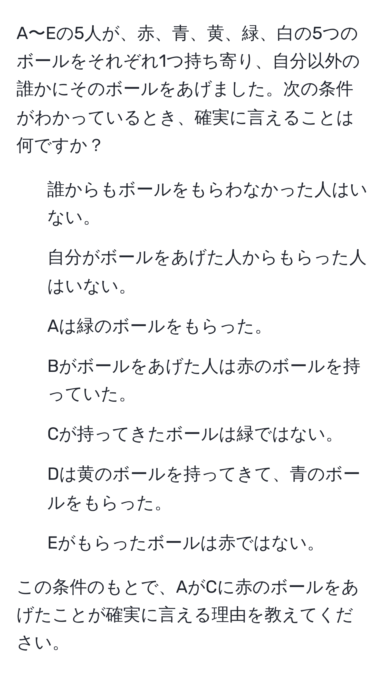 A〜Eの5人が、赤、青、黄、緑、白の5つのボールをそれぞれ1つ持ち寄り、自分以外の誰かにそのボールをあげました。次の条件がわかっているとき、確実に言えることは何ですか？

1. 誰からもボールをもらわなかった人はいない。
2. 自分がボールをあげた人からもらった人はいない。
3. Aは緑のボールをもらった。
4. Bがボールをあげた人は赤のボールを持っていた。
5. Cが持ってきたボールは緑ではない。
6. Dは黄のボールを持ってきて、青のボールをもらった。
7. Eがもらったボールは赤ではない。

この条件のもとで、AがCに赤のボールをあげたことが確実に言える理由を教えてください。