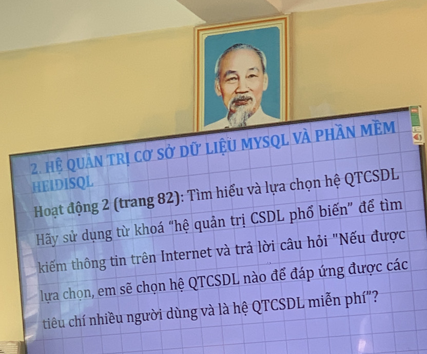 Hệ quản trị cơ sở dữ liệu MySQL và phần mềm 5
HEIDISQL 
Hoạt động 2 (trang 82): Tìm hiểu và lựa chọn hệ QTCSDL 
Hãy sử dụng từ khoá “hệ quản trị CSDL phổ biến” để tìm 
kiếm thông tin trên Internet và trả lời câu hỏi "Nếu được 
lựa chọn, em sẽ chọn hệ QTCSDL nào để đáp ứng được các 
tiêu chí nhiều người dùng và là hệ QTCSDL miễn phí"?