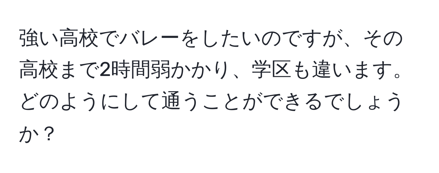 強い高校でバレーをしたいのですが、その高校まで2時間弱かかり、学区も違います。どのようにして通うことができるでしょうか？