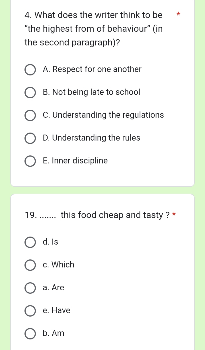 What does the writer think to be *
“the highest from of behaviour” (in
the second paragraph)?
A. Respect for one another
B. Not being late to school
C. Understanding the regulations
D. Understanding the rules
E. Inner discipline
19. ....... this food cheap and tasty ? *
d. Is
c. Which
a. Are
e. Have
b. Am