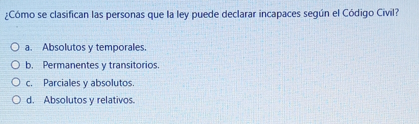 ¿Cómo se clasifican las personas que la ley puede declarar incapaces según el Código Civil?
a. Absolutos y temporales.
b. Permanentes y transitorios.
c. Parciales y absolutos.
d. Absolutos y relativos.