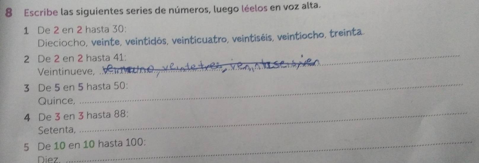 Escribe las siguientes series de números, luego léelos en voz alta.
1 De 2 en 2 hasta 30 : 
Dieciocho, veinte, veintidós, veinticuatro, veintiséis, veintiocho, treinta. 
_
2 De 2 en 2 hasta 41 : 
Veintinueve,
3 De 5 en 5 hasta 50 : 
Quince, 
_
4 De 3 en 3 hasta 88 : 
Setenta, 
_
5 De 10 en 10 hasta 100 : 
Diez.