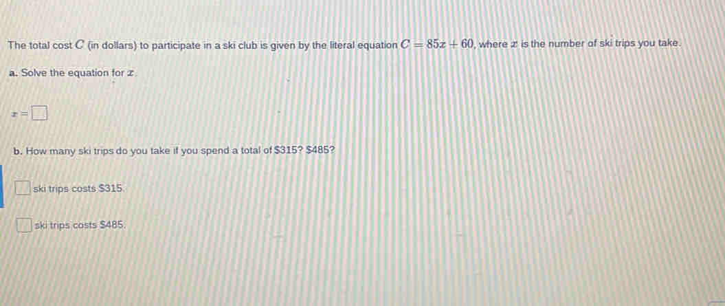 The total cost C (in dollars) to participate in a ski club is given by the literal equation C=85x+60 , where 2 ' is the number of ski trips you take.
a. Solve the equation for z
x=□
b. How many ski trips do you take if you spend a total of $315? $485?
ski trips costs $315.
ski trips costs $485.