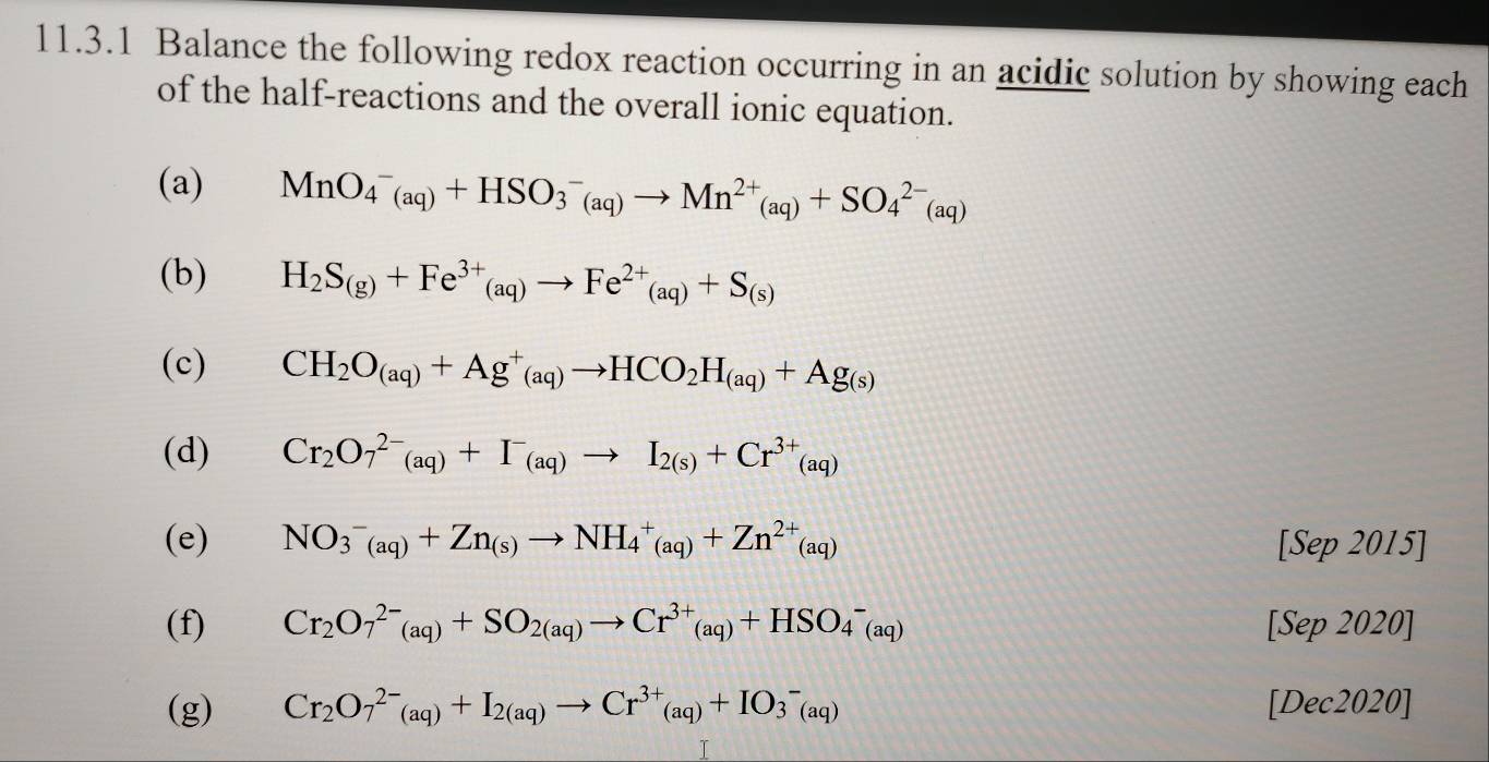 Balance the following redox reaction occurring in an acidic solution by showing each 
of the half-reactions and the overall ionic equation. 
(a) MnO_4^(-(aq)+HSO_3^-(aq)to Mn^2+)(aq)+SO_4^((2-)(aq)
(b) H_2)S_(g)+Fe^(3+)_(aq)to Fe^(2+)_(aq)+S_(s)
(c) CH_2O_(aq)+Ag^+(aq)to HCO_2H_(aq)+Ag_(s)
(d) Cr_2O_7^((2-)(aq)+I^-)(aq)to I_2(s)+Cr^(3+)(aq)
(e) NO_3^(-(aq)+Zn_(s))to NH_4^(+(aq)+Zn^2+)(aq) [Sep 2015] 
(f) Cr_2O_7^((2-)(aq)+SO_2(aq))to Cr^(3+)(aq)+HSO_4^(-(aq) [Sep 2020] 
(g) Cr_2)O_7^((2-)(aq)+I_2(aq))to Cr^(3+)(aq)+IO_3^-(aq) [Dec2020]