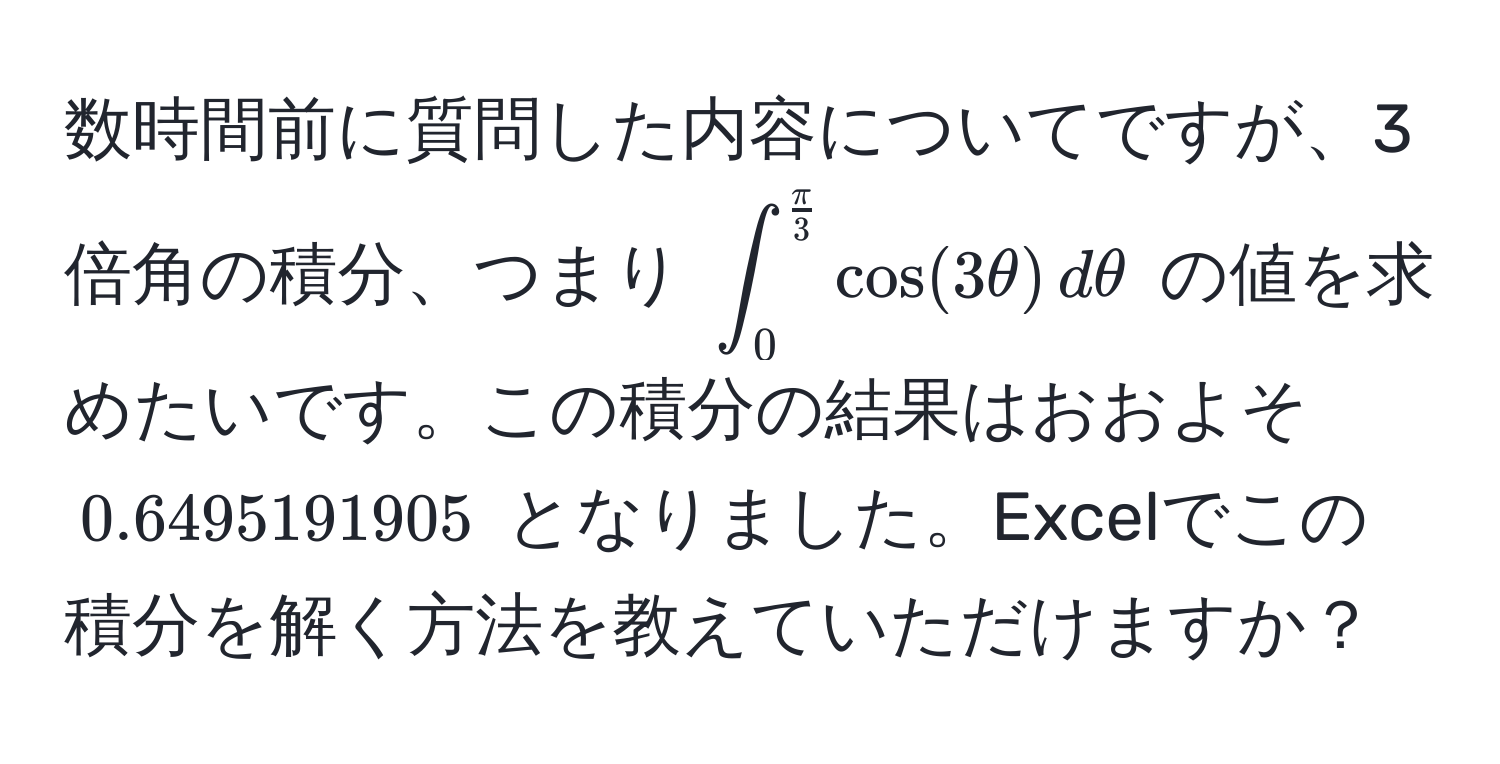 数時間前に質問した内容についてですが、3倍角の積分、つまり $∈t_0^((fracπ)3) cos(3θ) , dθ$ の値を求めたいです。この積分の結果はおおよそ $0.6495191905$ となりました。Excelでこの積分を解く方法を教えていただけますか？