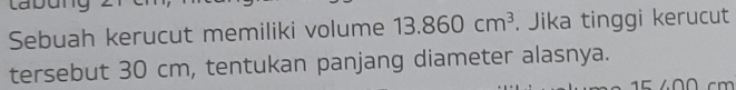 Labun 
Sebuah kerucut memiliki volume 13.860cm^3. Jika tinggi kerucut 
tersebut 30 cm, tentukan panjang diameter alasnya.