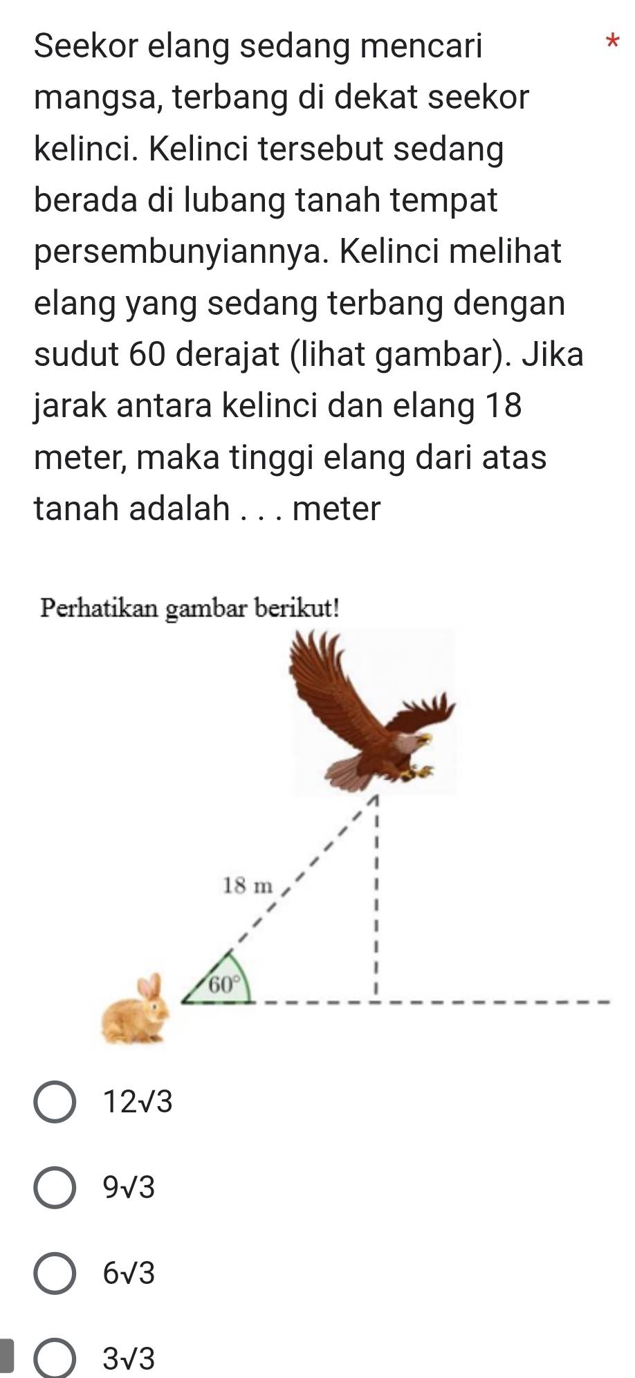 Seekor elang sedang mencari
*
mangsa, terbang di dekat seekor
kelinci. Kelinci tersebut sedang
berada di lubang tanah tempat
persembunyiannya. Kelinci melihat
elang yang sedang terbang dengan
sudut 60 derajat (lihat gambar). Jika
jarak antara kelinci dan elang 18
meter, maka tinggi elang dari atas
tanah adalah . . . meter
12sqrt(3)
9sqrt(3)
6sqrt(3)
3sqrt(3)