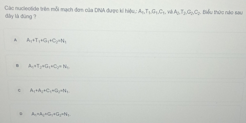 Các nucleotide trên mỗi mạch đơn của DNA được kí hiệu,: A_1, T_1, G_1, C_1 , và A_2, T_2, G_2, C_2. Biểu thức nào sau
đây là đúng ?
A A_1+T_1+G_1+C_2=N_1
B A_1+T_2+G_1+C_2=N_1.
C A_1+A_2+C_1+G_2=N_1.
D A_1+A_2+G_1+G_2=N_1.