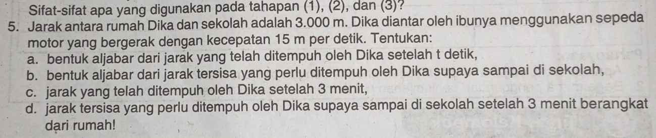 Sifat-sifat apa yang digunakan pada tahapan (1), (2), dan (3)? 
5. Jarak antara rumah Dika dan sekolah adalah 3.000 m. Dika diantar oleh ibunya menggunakan sepeda 
motor yang bergerak dengan kecepatan 15 m per detik. Tentukan: 
a. bentuk aljabar dari jarak yang telah ditempuh oleh Dika setelah t detik, 
b. bentuk aljabar dari jarak tersisa yang perlu ditempuh oleh Dika supaya sampai di sekolah, 
c. jarak yang telah ditempuh oleh Dika setelah 3 menit, 
d. jarak tersisa yang perlu ditempuh oleh Dika supaya sampai di sekolah setelah 3 menit berangkat 
dari rumah!