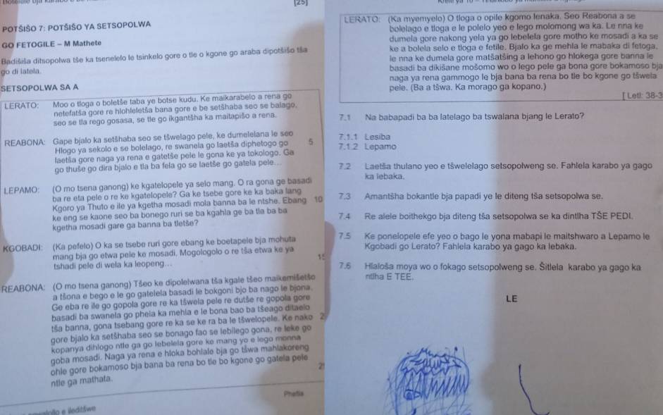 [25]
POTŠIŠO 7: POTŠIŠO YA SETSOPOLWA LERATO: (Ka myemyelo) O tloga o opile kgomo lenaka. Seo Reabona a se
bolelago e tloga e le polelo yeo e lego molomong wa ka. Le nna ke
GO FETOGILE - M Mathete dumela gore nakong yela ya go lebelela gore motho ke mosadi a ka se
Badišiša ditsopolwa tše ka tsenelefo le tsinkelo gore o tle o kgone go araba dipotšišo tša ke a bolela selo e tloga e fetile. Bjalo ka ge mehla le mabaka di fetoga.
ie nna ke dumela gore matšatšing a lehono go hlokega gore banna le
go di iatela.  basadi ba dikišane mošomo wo o lego pele ga bona gore bokamoso bja
naga ya rena gammogo le bja bana ba rena bo tle bo kgone go tšwela
SETSOPOLWA SA A pele. (Ba a tšwa. Ka morago ga kopano.)
LERATO: Moo o tíoga o boletše taba ye botse kudu. Ke maikarabelo a rena go [ Letl: 38-3
netefatša gore re hlohleletša bana gore e be setšhaba seo se balago.
seo se tla rego gosasa, se te go ikgantšha ka maitapišo a rena. 7.1 Na babapadi ba ba latelago ba tswalana bjang le Lerato?
REABONA: Gape bjalo ka setšhaba seo se tšwelago pele, ke dumelelana le seo 7.1.2 Lepamo 7.1.1 Lesiba
Hlogo ya sekolo e se bolelago, re swanela go laetša diphetogo go 5
laetša gore naga ya rena e gatetše pele le gona ke ya tokologo. Ga
go thuše go dira bjalo e tla ba fela go se laetše go gatela pele. 7.2 Laetša thulano yeo e tšwelelago setsopolweng se. Fahlela karabo ya gago
LEPAMO: (O mo tsena ganong) ke kgatelopele ya selo mang. O ra gona ge basad ka lebaka.
ba re eta pele o re ke kgatelopele? Ga ke tsebe gore ke ka baka lang
Kgoro ya Thuto e ile ya kgetha mosadi mola banna ba le ntshe. Ebang 10 7.3 Amantšha bokantle bja papadi ye le diteng tša setsopolwa se.
ke eng se kaone seo ba bonego ruri se ba kgahla ge ba tla ba ba 7.4 Re alele boithekgo bja diteng tša setsopolwa se ka dintlha TŠE PEDI.
kgetha mosadi gare ga banna ba tletše?
KGOBADI: (Ka pefelo) O ka se tsebe ruri gore ebang ke boetapele bja mohuta 7.5 Ke ponelopele efe yeo o bago le yona mabapi le maitshwaro a Lepamo le
mang bja go etwa pele ke mosadi. Mogologolo o re tša etwa ke ya Kgobadi go Lerato? Fahlela karabo ya gago ka lebaka.
15
tshadi pele di wela ka leopeng.. 7.6 Hiaioša moya wo o fokago setsopolweng se. Šitlela karabo ya gago ka
REABONA: (O mo tsena ganong) Tšeo ke dipolelwana tša kgale tšeo maikemišetšo ntlha E TEE.
a tšona e bego e le go gatelela basadi le bokgoni bjo ba nago le bjona.
Ge eba re ile go gopola gore re ka tšwela pele re dutše re gopola gore
basadi ba swanela go pheia ka mehla e le bona bao ba tšeago ditaelo LE
tša banna, gona tsebang gore re ka se ke ra ba le tšwelopele. Ke nako 2
gore bjalo ka setšhaba seo se bonago fao se lebilego gona, re leke go
kopanya dihlogo ntle ga go lebelela gore ke mang yo e lego monna
goba mosadi. Naga ya rena e hloka bohlale bja go tšwa mahlakoreng
21
ntle ga mathata. ohle gore bokamoso bja bana ba rena bo tle bo kgone go gatela pele
Phetia
o   editšwe