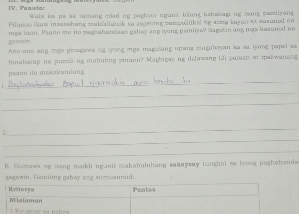 Panuto: 
Waia ka pa sa tamang edad ng pagboto ngunit bilang kabahagi ng isang pamilyang 
Pilipino ikaw inaasahang makikilahok sa aspetong pampolitikal ng ating bayan sa susunod na 
mga taon. Paano mo ito paghahandaan gabay ang iyong pamilya? Sagutin ang mga kasunod na 
gawain. 
Ano-ano ang mga ginagawa ng iyong mga magulang upang magabayan ka sa iyong papel sa 
hinaharap na pumili ng mabuting pinuno? Magbigay ng dalawang (2) paraan at ipaliwanang 
paano ito makakatulong. 
1. 
_ 
_ 
_ 
_ 
2. 
_ 
_ 
B. Gumawa ng isang maikli ngunit makabuluhang sanaysay tungkol sa iyong paghahanda 
gagawin. Gamiting gabay ang sumusunod: