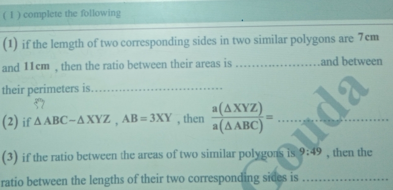 ( 1 ) complete the following
(1) if the lemgth of two corresponding sides in two similar polygons are 7cm
and 11cm , then the ratio between their areas is _and between
their perimeters is_
(2) if △ ABCsim △ XYZ, AB=3XY , then  a(△ XYZ)/a(△ ABC) =... _
(3) if the ratio between the areas of two similar polygons is 9:49 , then the
ratio between the lengths of their two corresponding sides is_