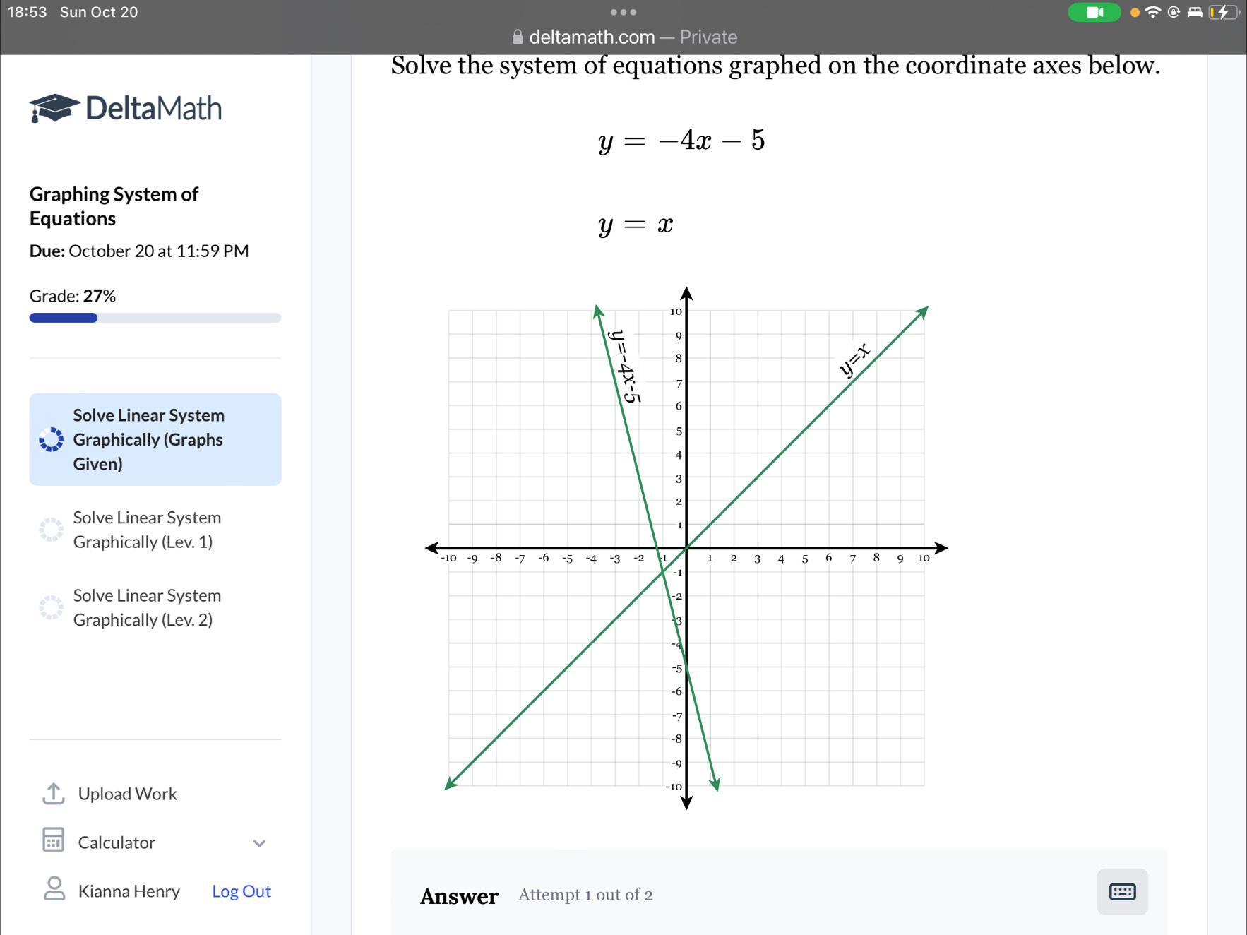 Sun Oct 20
≌ deltamath.com — Private
Solve the system of equations graphed on the coordinate axes below.
DeltaMath
y=-4x-5
Graphing System of
Equations
y=x
Due: October 20 at 11:59 PM
Grade: 27%
Solve Linear System
Graphically (Graphs
Given)
Solve Linear System
Graphically (Lev. 1)
Solve Linear System
Graphically (Lev. 2)
Upload Work
Calculator
Kianna Henry Log Out Answer Attempt 1 out of 2