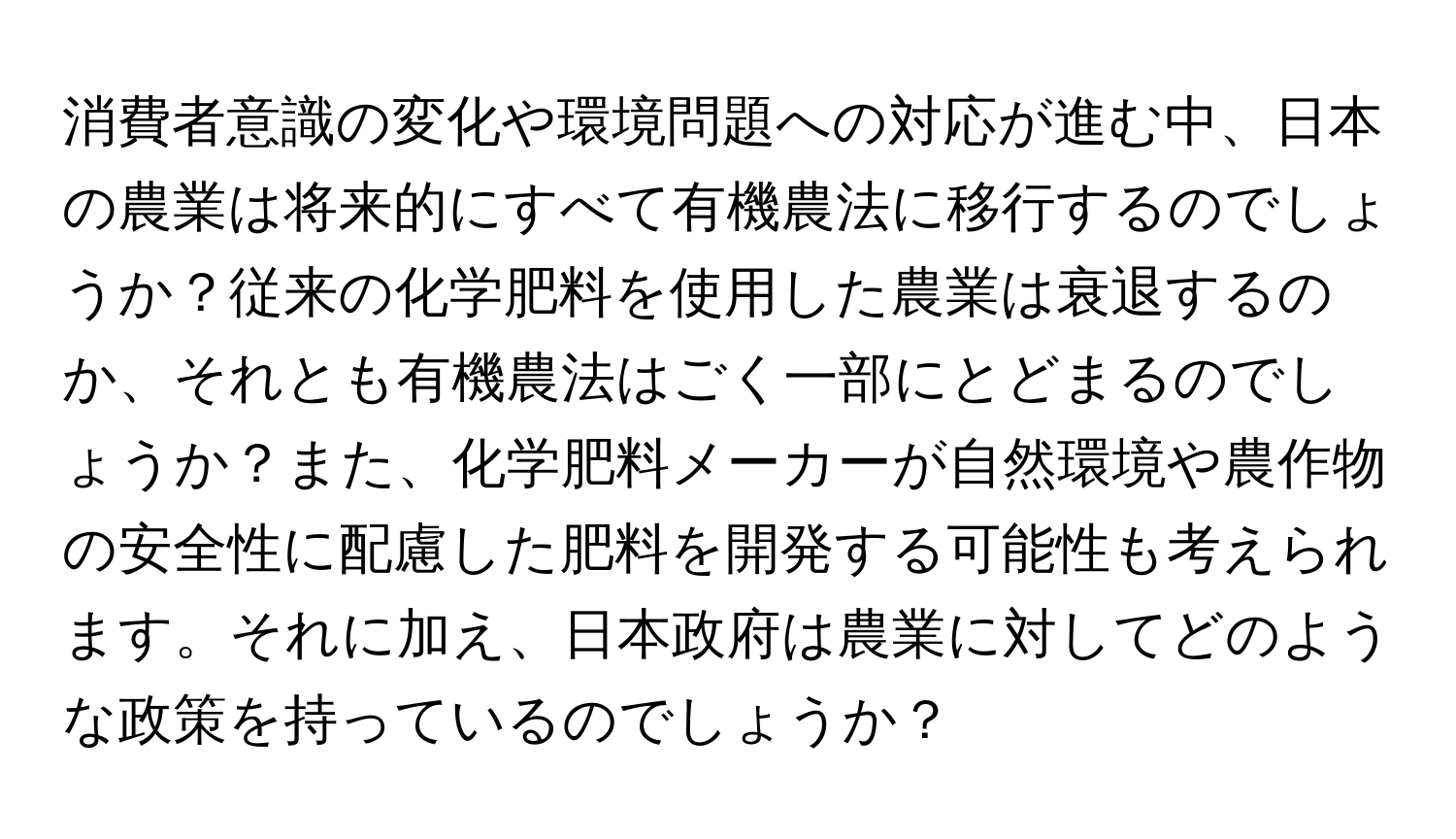 消費者意識の変化や環境問題への対応が進む中、日本の農業は将来的にすべて有機農法に移行するのでしょうか？従来の化学肥料を使用した農業は衰退するのか、それとも有機農法はごく一部にとどまるのでしょうか？また、化学肥料メーカーが自然環境や農作物の安全性に配慮した肥料を開発する可能性も考えられます。それに加え、日本政府は農業に対してどのような政策を持っているのでしょうか？