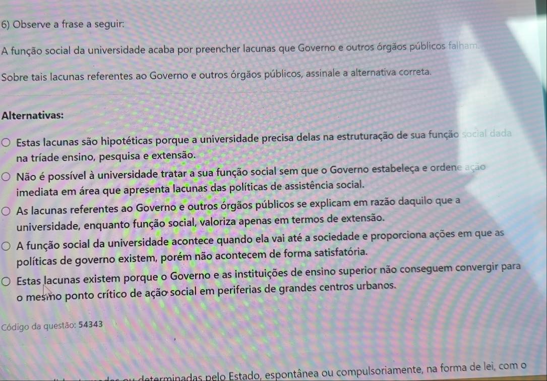 Observe a frase a seguir:
A função social da universidade acaba por preencher lacunas que Governo e outros órgãos públicos falham.
Sobre tais lacunas referentes ao Governo e outros órgãos públicos, assinale a alternativa correta.
Alternativas:
Estas lacunas são hipotéticas porque a universidade precisa delas na estruturação de sua função social dada
na tríade ensino, pesquisa e extensão.
Não é possível à universidade tratar a sua função social sem que o Governo estabeleça e ordene ação
imediata em área que apresenta lacunas das políticas de assistência social.
As lacunas referentes ao Governo e outros órgãos públicos se explicam em razão daquilo que a
universidade, enquanto função social, valoriza apenas em termos de extensão.
A função social da universidade acontece quando ela vai até a sociedade e proporciona ações em que as
políticas de governo existem, porém não acontecem de forma satisfatória.
Estas lacunas existem porque o Governo e as instituições de ensino superior não conseguem convergir para
o mesmo ponto crítico de ação social em periferias de grandes centros urbanos.
Código da questão: 54343
determinadas pelo Estado, espontânea ou compulsoriamente, na forma de lei, com o