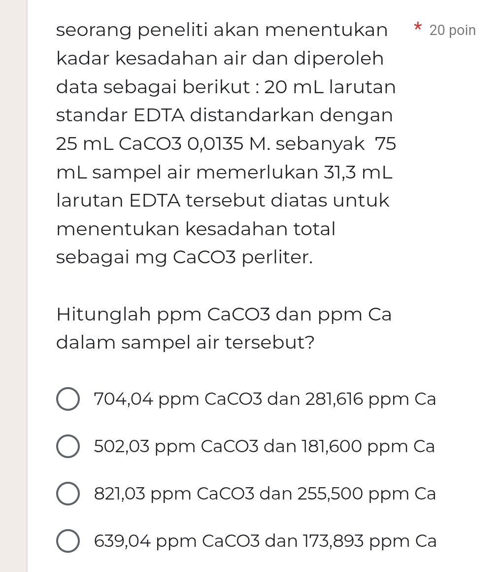 seorang peneliti akan menentukan 20 poin
kadar kesadahan air dan diperoleh
data sebagai berikut : 20 mL larutan
standar EDTA distandarkan dengan
25 mL CaCO3 0,0135 M. sebanyak 75
mL sampel air memerlukan 31,3 mL
larutan EDTA tersebut diatas untuk
menentukan kesadahan total
sebagai mg CaCO3 perliter.
Hitunglah ppm CaCO3 dan ppm Ca
dalam sampel air tersebut?
704,04 ppm CaCO3 dan 281,616 ppm Ca
502,03 ppm CaCO3 dan 181,600 ppm Ca
821,03 ppm CaCO3 dan 255,500 ppm Ca
639,04 ppm CaCO3 dan 173,893 ppm Ca