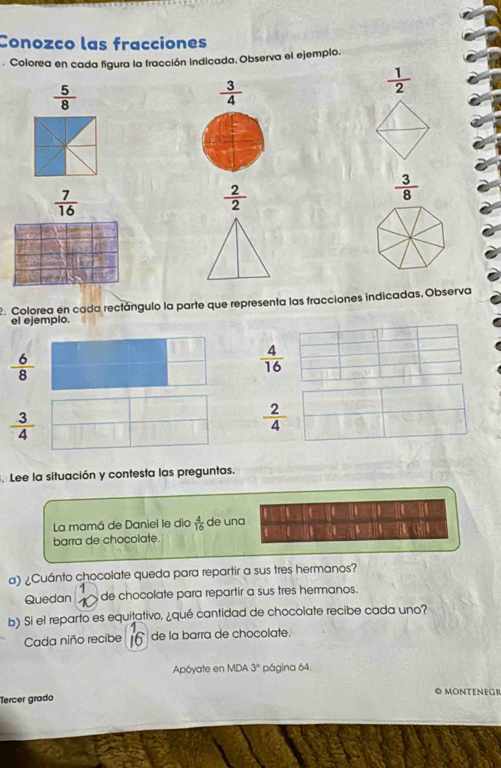 Conozco las fracciones 
. Colorea en cada figura la fracción indicada. Observa el ejemplo.
 5/8 
 3/4 
 1/2 
 7/16 
 2/2 
 3/8 
2. Colorea en cada rectángulo la parte que representa las fracciones indicadas, Observa 
el ejemplo.
 6/8 
 4/16 
 3/4 
 2/4 . Lee la situación y contesta las preguntas. 
14 
a 
La mamá de Daniel le dio  4/16  de una 
me 
barra de chocolate. 
a) ¿Cuánto chocolate queda para repartir a sus tres hermanos? 
1 
Quedan de chocolate para repartir a sus tres hermanos. 
b) Si el reparto es equitativo, ¿qué cantidad de chocolate recibe cada uno? 
Cada niño recibe f de la barra de chocolate. 
Apóyate en MDA 3° página 64. 
Tercer grado 
O MONteNEGR