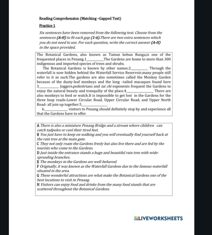 Reading Comprehension (Matching -Gapped Text)
Practice 1
Six sentences have been removed from the following text. Choose from the
sentences (A-H) to fit each gap (1-6).There are two extra sentences which
you do not need to use. For each question, write the correct answer (A-H)
in the space provided.
The Botanical Gardens, also known as Taman kebun Bunga,is one of the
frequented places in Penang.1_ The Gardens are home to more than 300
indigenous and imported species of trees and shrubs.
The Botanical Gardens is known by other names.2_ Through the
waterfall is now hidden behind the Waterfall Service Reservoir,many people still
refer to it as such.The gardens are also sometimes called the Monkey Garden
because of the dusty-leaf monkeys and the long -tailed macaques found here
3_ Joggers,pedestrians and tai chi exponents frequent the Gardens to
enjoy the natural beauty and tranquilty of the place.4_ There are
also monkeys to feed or watch.It is impossible to get lost in the Gardens for the
three loop roads-Lower Circular Road, Upper Circular Road, and Upper North
Road- all join up together.5_
6._ visitors to Penang should definitely stop by and experience all
that the Gardens have to offer.
A There is also a miniature Penang Bridge and a stream where children can
catch tadpoles or cool their tired feet.
B You just have to keep on walking and you will eventually find yourself back at
the rain tree at the main gate.
C They not only roam the Gardens freely but also live there and are fed by the
tourists who come to the Gardens.
D Just inside the entrance stands a huge and beautiful rain tree with wide-
spreading branches.
E The monkeys in the Gardens are well-behaved.
F Originally, it was known as the Waterfall Gardens due to the famous waterfall
situated in the area.
G These wonderful attractions are what make the Botanical Gardens one of the
best locations to visit in Penang.
H Visitors can enjoy food and drinks from the many food stands that are
scattered throughout the Botanical Gardens.
*LIVEWORKSHEETS