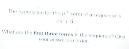 The expression for the 77^(th) term of a sequence is
4n+6
What are the first three terms in the sequence? Give 
your answers in order.