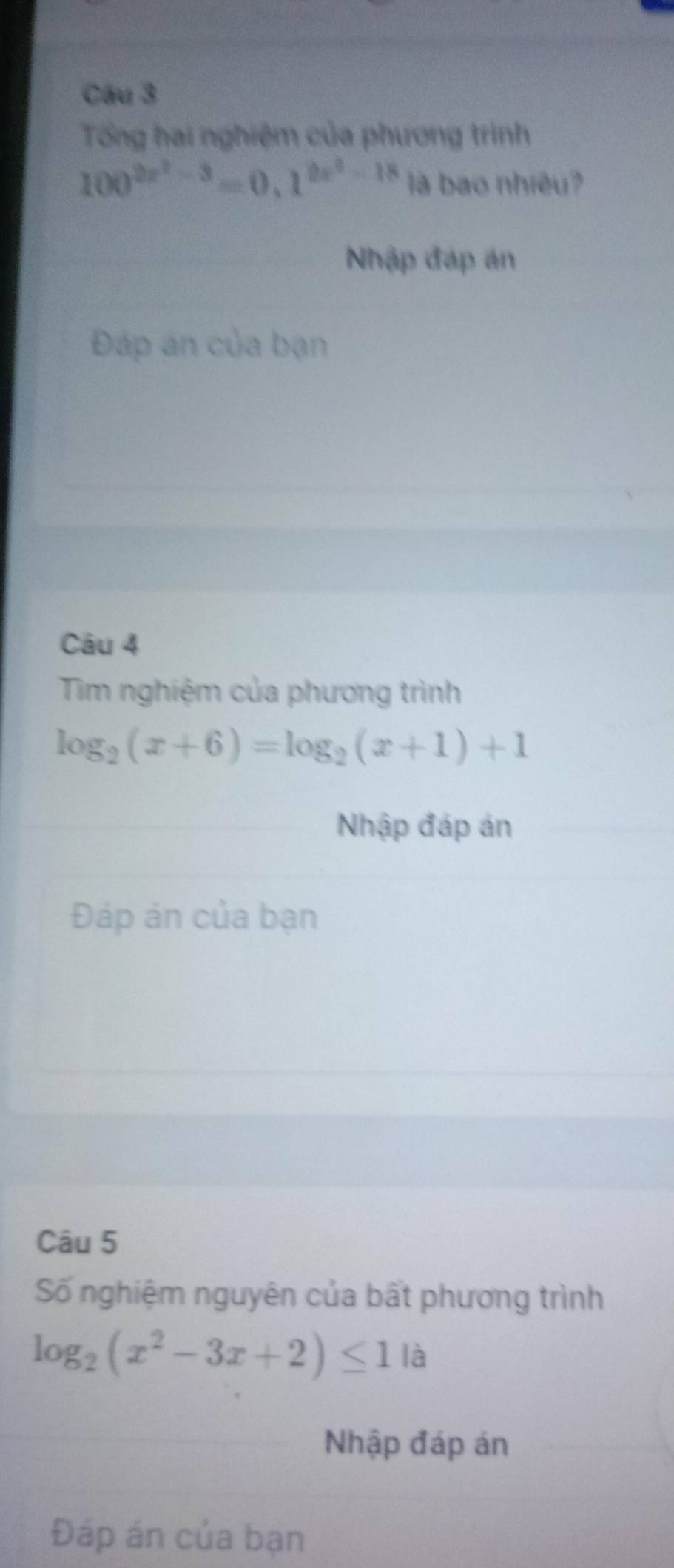 Tổng hai nghiệm của phương trình
100^(2x^2)-3=0.1^(2x^2)-18 là bao nhiêu?
Nhập đáp án
Đáp án của bạn
Câu 4
Tim nghiệm của phương trình
log _2(x+6)=log _2(x+1)+1
Nhập đáp án
Đáp ản của bạn
Câu 5
Số nghiệm nguyên của bất phương trình
log _2(x^2-3x+2)≤ 1 là
Nhập đáp án
Đáp án của bạn