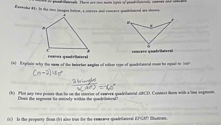 own as quadrilaterals. There are two main types of quadrilaterals, convex and concave. 
Exercise #1: In the two images below, a convex and conçave quadrilateral are shown. 
concave quadrilateral 
convex quadrilateral 
(a) Explain why the sum of the interior angles of either type of quadrilateral must be equal to 360°. 
(b) Plot any two points that lie on the interior of convex quadrilateral ABCD. Connect them with a line segment. 
Does the segment lie entirely within the quadrilateral? 
(c) Is the property from (b) also true for the concave quadrilateral EFGH? Illustrate.