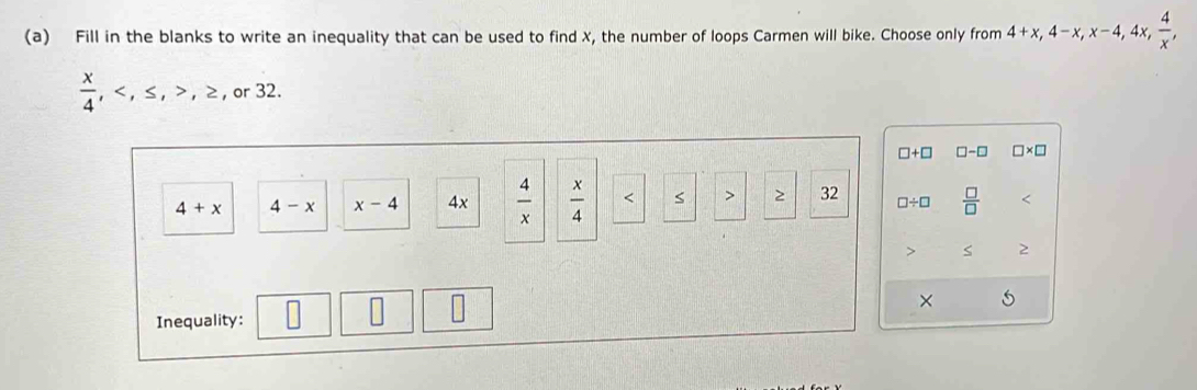 Fill in the blanks to write an inequality that can be used to find X, the number of loops Carmen will bike. Choose only from 4+x, 4-x, x-4, 4 x,  4/x ,
 x/4 , < <tex>≤, ,≥ , or 32.
□ +□ □ -□ □ * □
4+x 4-x x-4 4x  4/x   x/4  2 32 □ / □  □ /□   <
> < 2
×
Inequality: