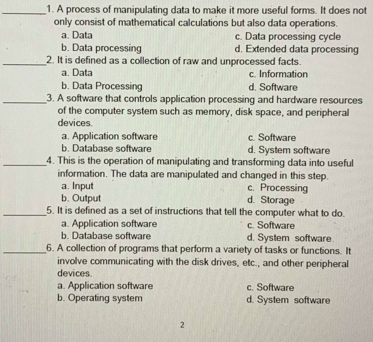 A process of manipulating data to make it more useful forms. It does not
only consist of mathematical calculations but also data operations.
a. Data c. Data processing cycle
b. Data processing d. Extended data processing
_2. It is defined as a collection of raw and unprocessed facts.
a. Data c. Information
b. Data Processing d. Software
_3. A software that controls application processing and hardware resources
of the computer system such as memory, disk space, and peripheral
devices.
a. Application software c. Software
b. Database software d. System software
_4. This is the operation of manipulating and transforming data into useful
information. The data are manipulated and changed in this step.
a. Input c. Processing
b. Output d. Storage
_5. It is defined as a set of instructions that tell the computer what to do.
a. Application software c. Software
b. Database software d. System software
_6. A collection of programs that perform a variety of tasks or functions. It
involve communicating with the disk drives, etc., and other peripheral
devices.
a. Application software c. Software
b. Operating system d. System software
2