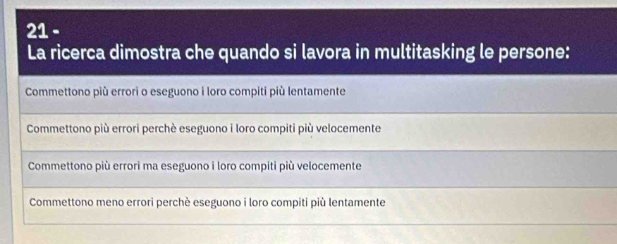 La ricerca dimostra che quando si lavora in multitasking le persone:
Commettono più errori o eseguono i loro compiti più lentamente
Commettono più errori perchè eseguono i loro compiti più velocemente
Commettono più errorì ma eseguono i loro compiti più velocemente
Commettono meno errori perchè eseguono i loro compiti più lentamente