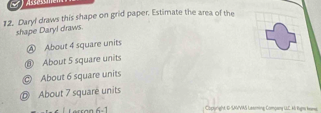 Assessmen
12. Daryl draws this shape on grid paper. Estimate the area of the
shape Daryl draws.
Ⓐ About 4 square units
⑬ About 5 square units
◎ About 6 square units
D About 7 square units
Copyright © SAVVAS Learning Company LLC. All Rights Remet